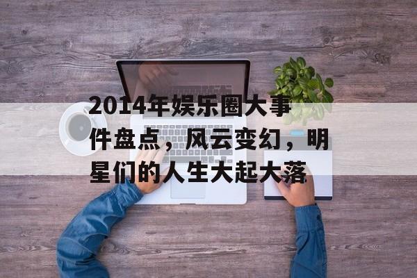 2014年娱乐圈大事件盘点，风云变幻，明星们的人生大起大落
