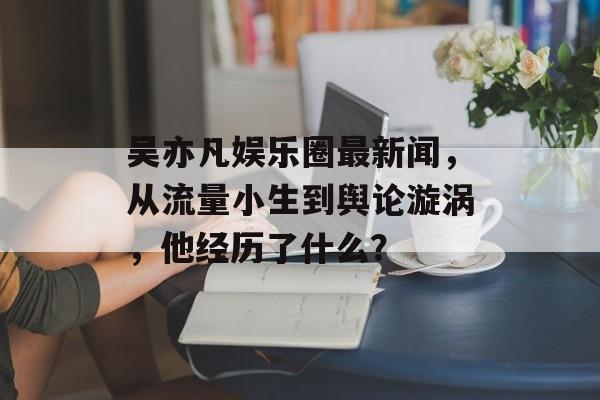 吴亦凡娱乐圈最新闻，从流量小生到舆论漩涡，他经历了什么？
