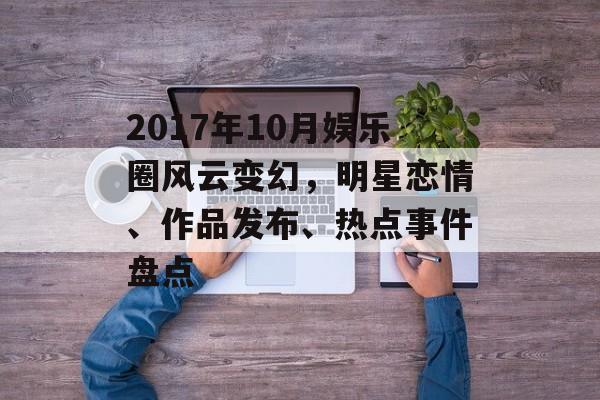 2017年10月娱乐圈风云变幻，明星恋情、作品发布、热点事件盘点
