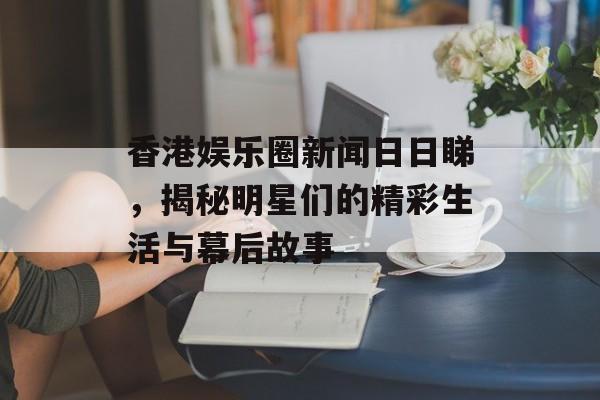 香港娱乐圈新闻日日睇，揭秘明星们的精彩生活与幕后故事