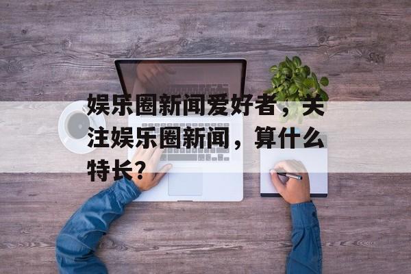 娱乐圈新闻爱好者，关注娱乐圈新闻，算什么特长？