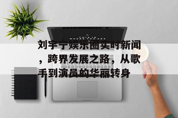 刘宇宁娱乐圈实时新闻，跨界发展之路，从歌手到演员的华丽转身