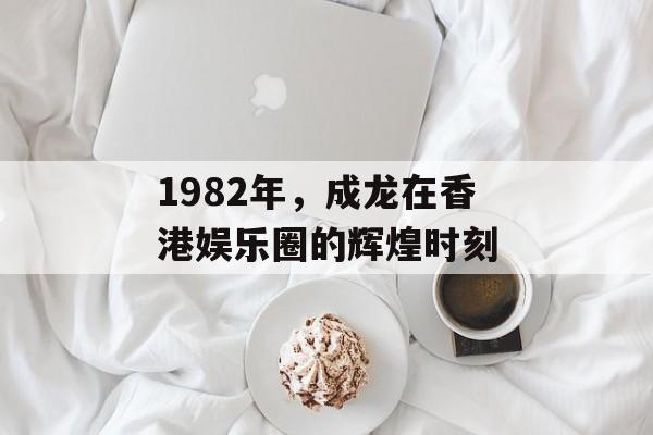1982年，成龙在香港娱乐圈的辉煌时刻