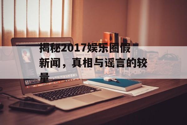 揭秘2017娱乐圈假新闻，真相与谣言的较量