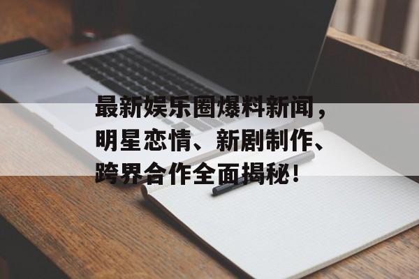 最新娱乐圈爆料新闻，明星恋情、新剧制作、跨界合作全面揭秘！