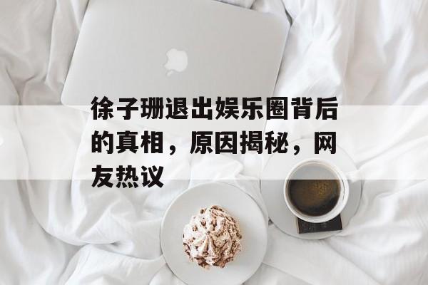徐子珊退出娱乐圈背后的真相，原因揭秘，网友热议