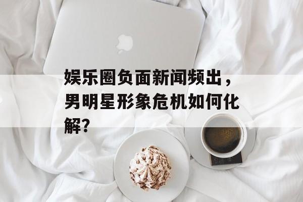 娱乐圈负面新闻频出，男明星形象危机如何化解？