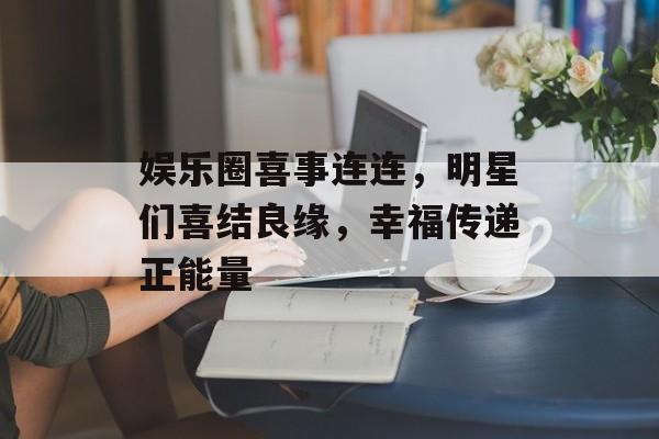 娱乐圈喜事连连，明星们喜结良缘，幸福传递正能量