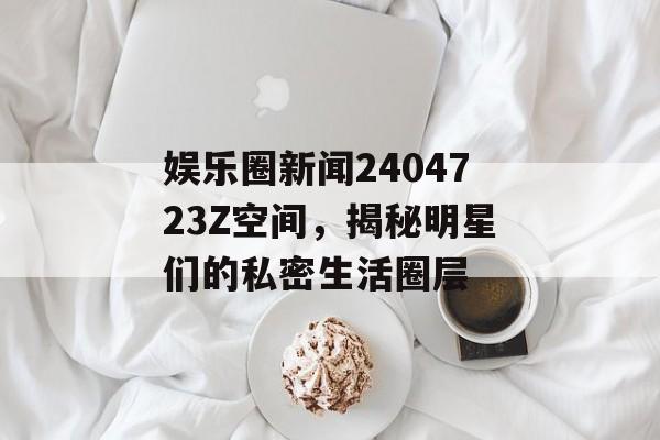 娱乐圈新闻2404723Z空间，揭秘明星们的私密生活圈层