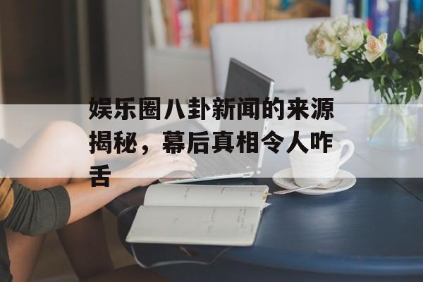 娱乐圈八卦新闻的来源揭秘，幕后真相令人咋舌