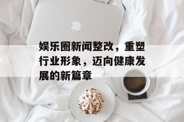 娱乐圈新闻整改，重塑行业形象，迈向健康发展的新篇章