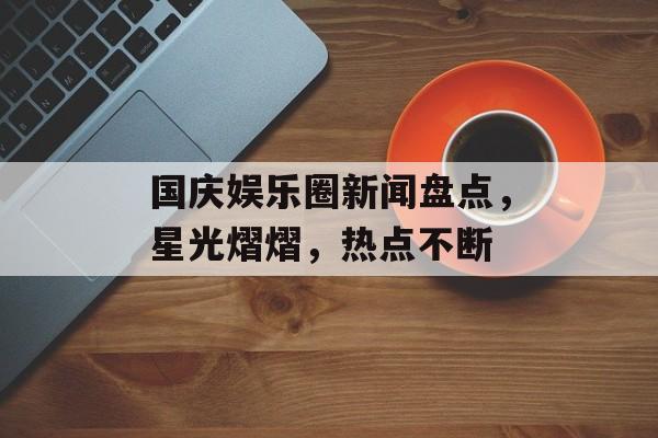 国庆娱乐圈新闻盘点，星光熠熠，热点不断