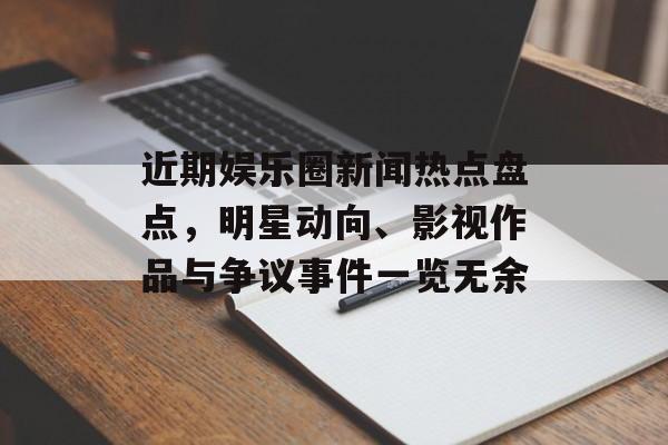 近期娱乐圈新闻热点盘点，明星动向、影视作品与争议事件一览无余