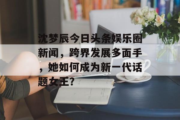 沈梦辰今日头条娱乐圈新闻，跨界发展多面手，她如何成为新一代话题女王？