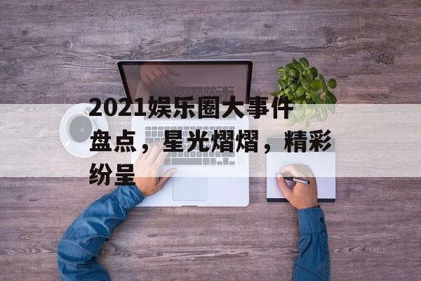2021娱乐圈大事件盘点，星光熠熠，精彩纷呈