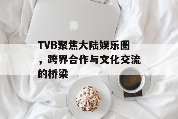 TVB聚焦大陆娱乐圈,跨界合作与文化交流的桥梁 TVB聚焦大陆娱乐圈,跨界合作与文化交流的桥梁