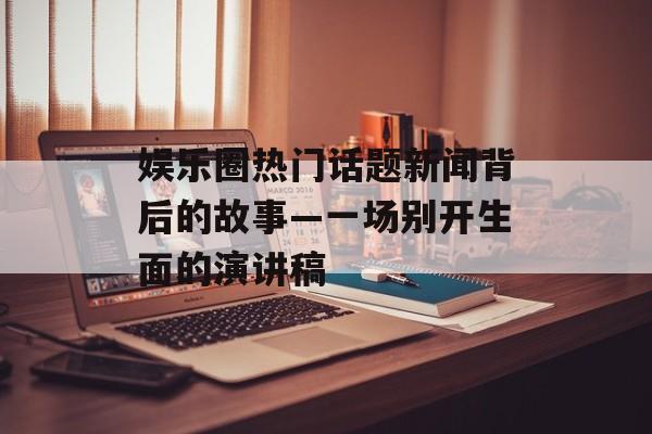 娱乐圈热门话题新闻背后的故事—一场别开生面的演讲稿 娱乐圈热门话题新闻背后的故事—一场别开生面的演讲稿