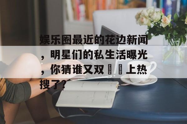 娱乐圈最近的花边新闻，明星们的私生活曝光，你猜谁又双叒叕上热搜了？