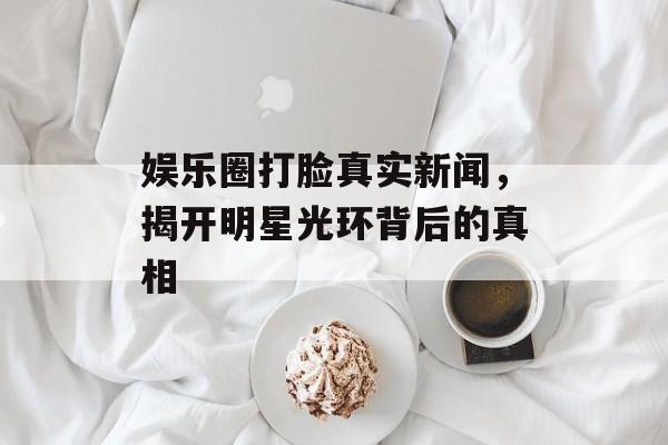 娱乐圈打脸真实新闻，揭开明星光环背后的真相