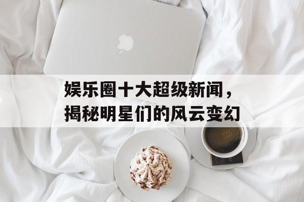 娱乐圈十大超级新闻,揭秘明星们的风云变幻 娱乐圈十大超级新闻,揭秘明星们的风云变幻