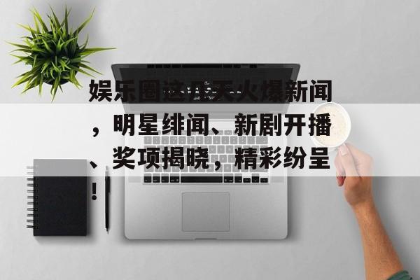 娱乐圈这几天火爆新闻，明星绯闻、新剧开播、奖项揭晓，精彩纷呈！