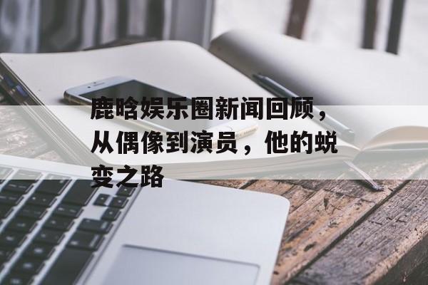 鹿晗娱乐圈新闻回顾，从偶像到演员，他的蜕变之路