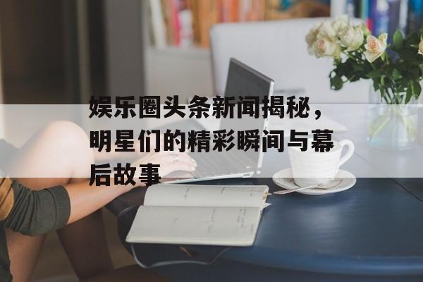 娱乐圈头条新闻揭秘，明星们的精彩瞬间与幕后故事