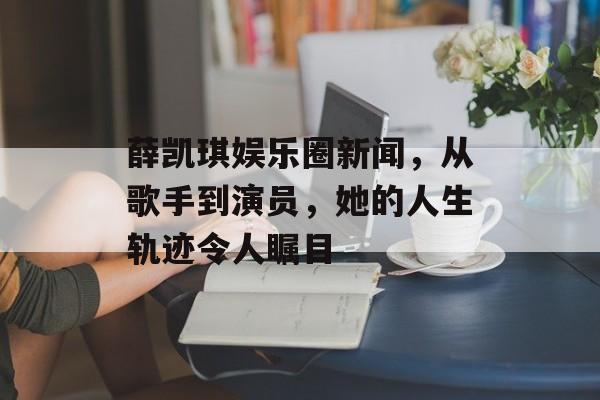 薛凯琪娱乐圈新闻，从歌手到演员，她的人生轨迹令人瞩目