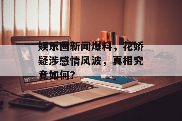 娱乐圈新闻爆料,花娇疑涉感情风波,真相究竟如何? 娱乐圈新闻爆料,花娇疑涉感情风波,真相究竟如何?