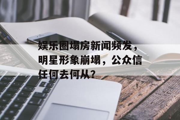 娱乐圈塌房新闻频发,明星形象崩塌,公众信任何去何从? 娱乐圈塌房新闻频发,明星形象崩塌,公众信任何去何从?