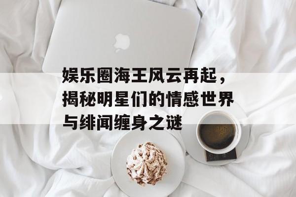 娱乐圈海王风云再起,揭秘明星们的情感世界与绯闻缠身之谜 娱乐圈海王风云再起,揭秘明星们的情感世界与绯闻缠身之谜