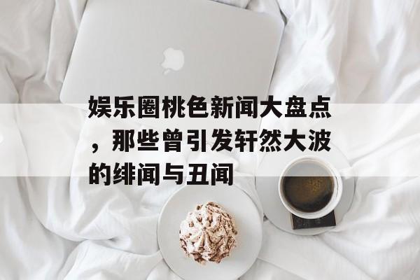 娱乐圈桃色新闻大盘点,那些曾引发轩然大波的绯闻与丑闻 娱乐圈桃色新闻大盘点,那些曾引发轩然大波的绯闻与丑闻