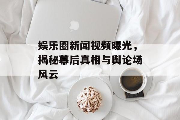 娱乐圈新闻视频曝光，揭秘幕后真相与舆论场风云