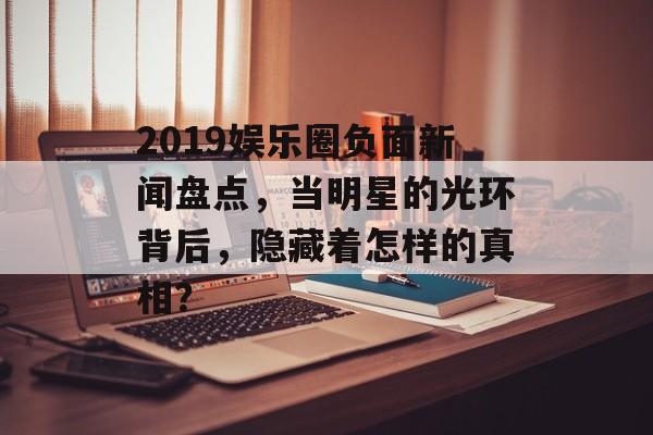 2019娱乐圈负面新闻盘点,当明星的光环背后,隐藏着怎样的真相? 2019娱乐圈负面新闻盘点,当明星的光环背后,隐藏着怎样的真相?