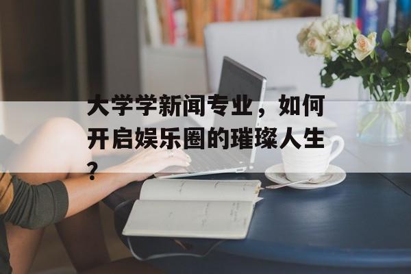 大学学新闻专业，如何开启娱乐圈的璀璨人生？