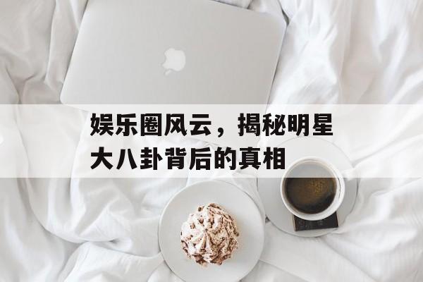 娱乐圈风云，揭秘明星大八卦背后的真相