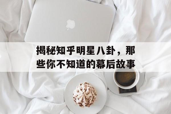 揭秘知乎明星八卦，那些你不知道的幕后故事