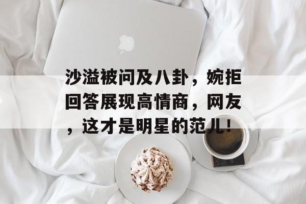 沙溢被问及八卦，婉拒回答展现高情商，网友，这才是明星的范儿！