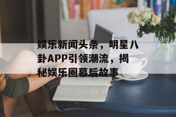 娱乐新闻头条，明星八卦APP引领潮流，揭秘娱乐圈幕后故事