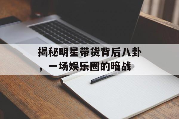 揭秘明星带货背后八卦，一场娱乐圈的暗战