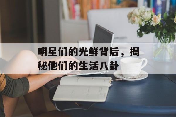 明星们的光鲜背后，揭秘他们的生活八卦