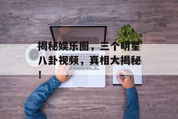 揭秘娱乐圈，三个明星八卦视频，真相大揭秘！