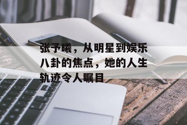 张予曦，从明星到娱乐八卦的焦点，她的人生轨迹令人瞩目