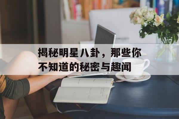 揭秘明星八卦，那些你不知道的秘密与趣闻