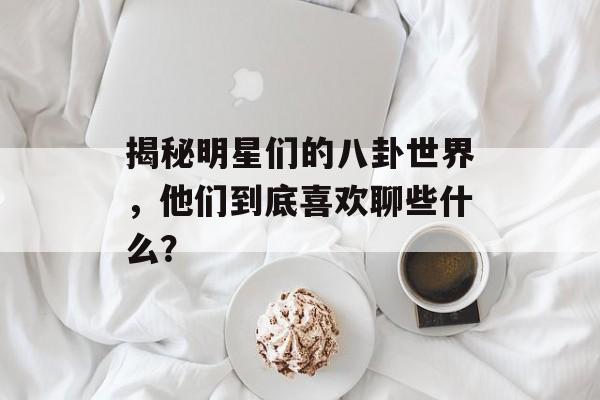 揭秘明星们的八卦世界，他们到底喜欢聊些什么？