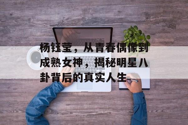 杨钰莹，从青春偶像到成熟女神，揭秘明星八卦背后的真实人生