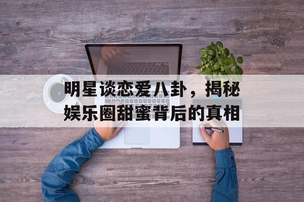 明星谈恋爱八卦，揭秘娱乐圈甜蜜背后的真相