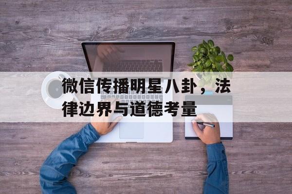 微信传播明星八卦，法律边界与道德考量