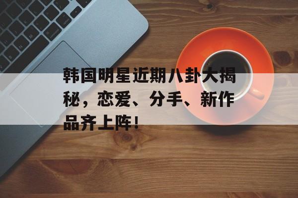 韩国明星近期八卦大揭秘，恋爱、分手、新作品齐上阵！