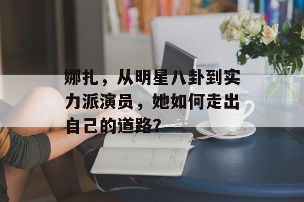 娜扎，从明星八卦到实力派演员，她如何走出自己的道路？